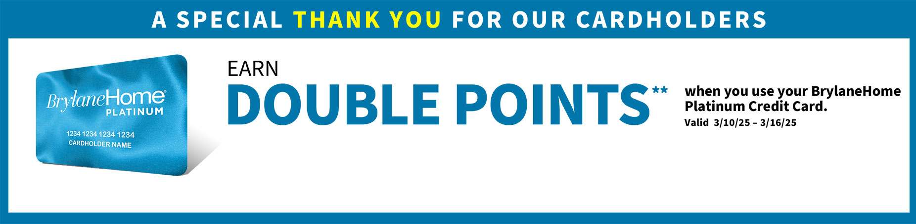 Earn double points when you use your BrylaneHome Platinum Credit Card Valid 3/10/25 - 3/16/25