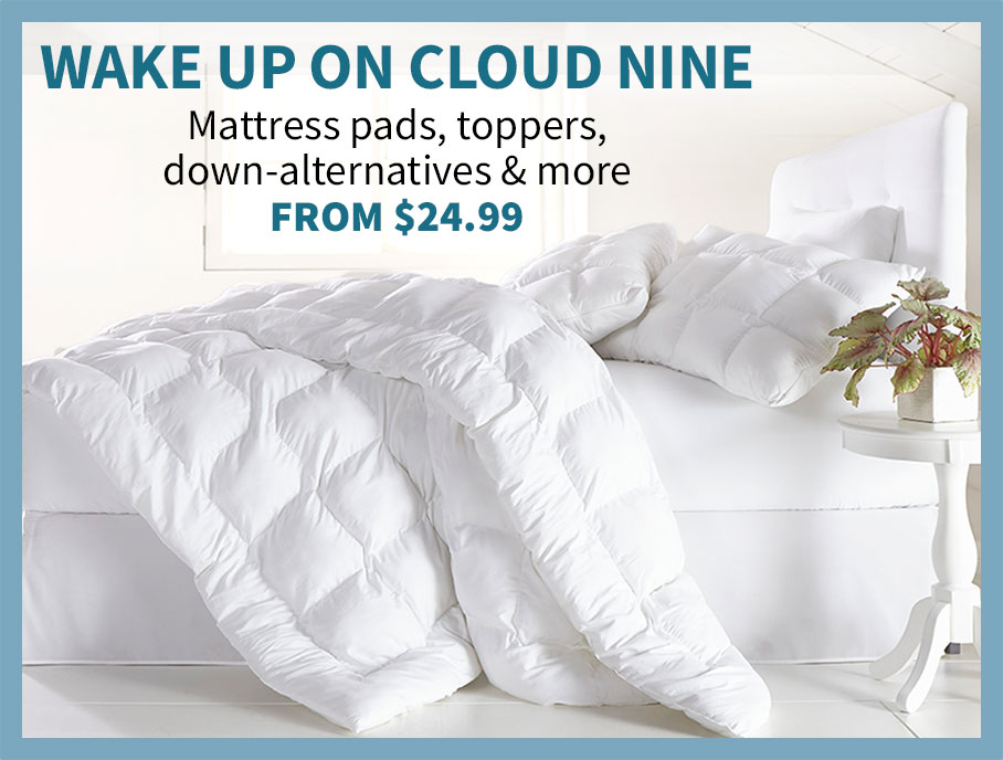 Wake up on cloud nine. Mattress Pads, toppers, down alternatives, and more. from $29.99