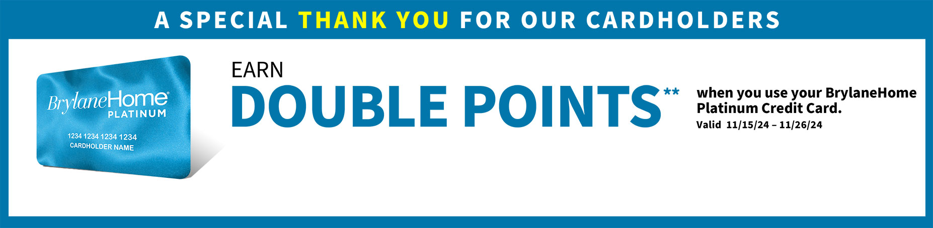 A special thank you for our cardholders. Earn double points** when you use your BrylaneHome Platinum Credit Card. Valid 11/15/24 - 11/26/24